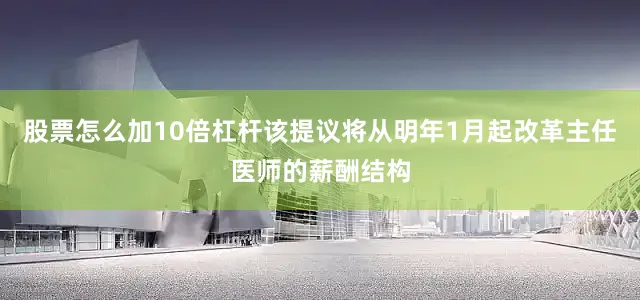 股票怎么加10倍杠杆该提议将从明年1月起改革主任医师的薪酬结构