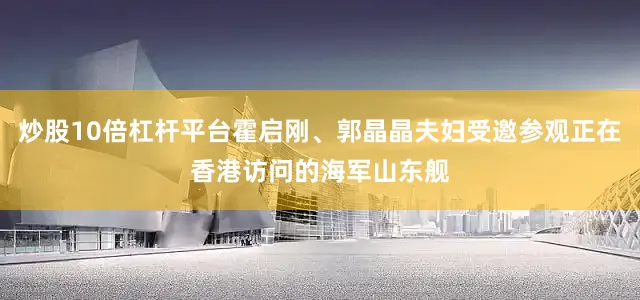 炒股10倍杠杆平台霍启刚、郭晶晶夫妇受邀参观正在香港访问的海军山东舰