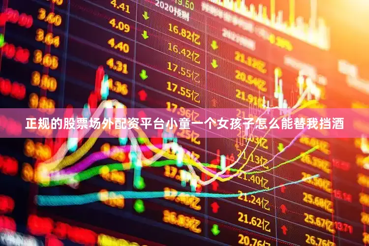 正规的股票场外配资平台小童一个女孩子怎么能替我挡酒