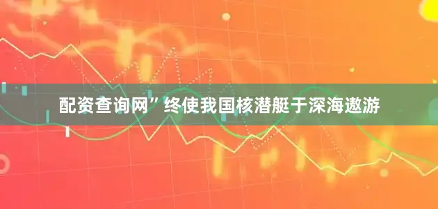 配资查询网”终使我国核潜艇于深海遨游