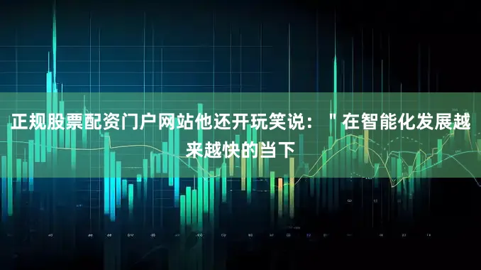 正规股票配资门户网站他还开玩笑说：＂在智能化发展越来越快的当下