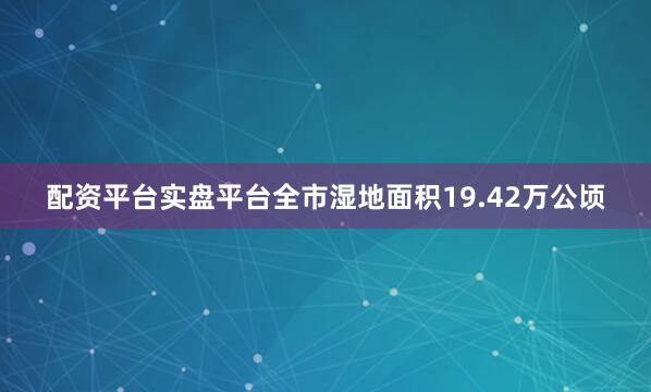 配资平台实盘平台全市湿地面积19.42万公顷